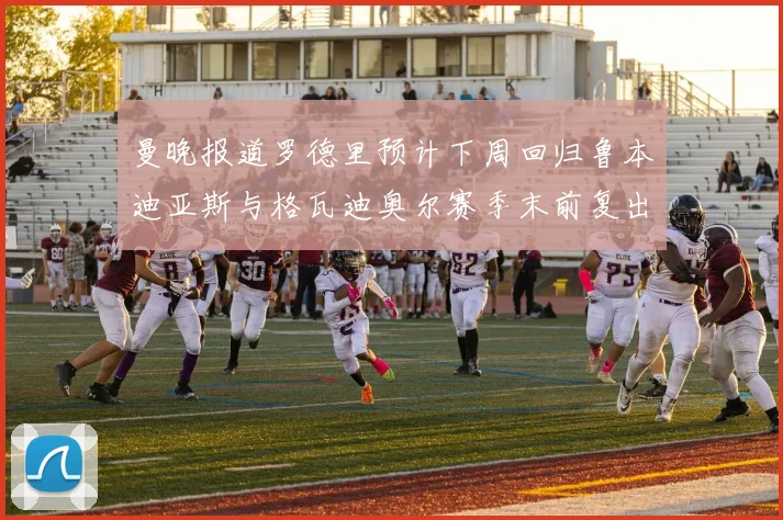 曼晚报道罗德里预计下周回归鲁本迪亚斯与格瓦迪奥尔赛季末前复出