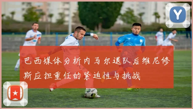 巴西媒体分析内马尔退队后维尼修斯应担重任的紧迫性与挑战
