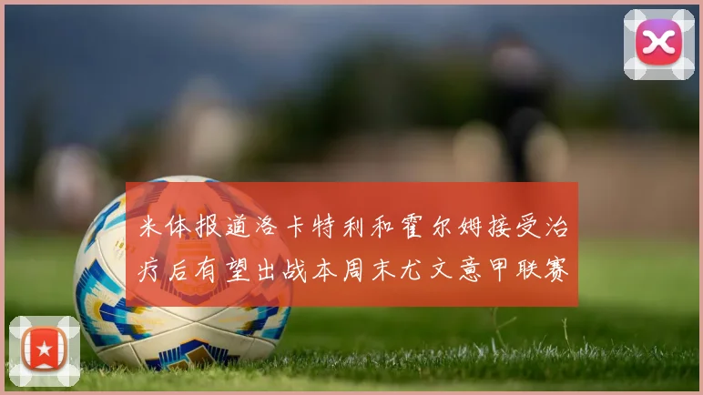 米体报道洛卡特利和霍尔姆接受治疗后有望出战本周末尤文意甲联赛
