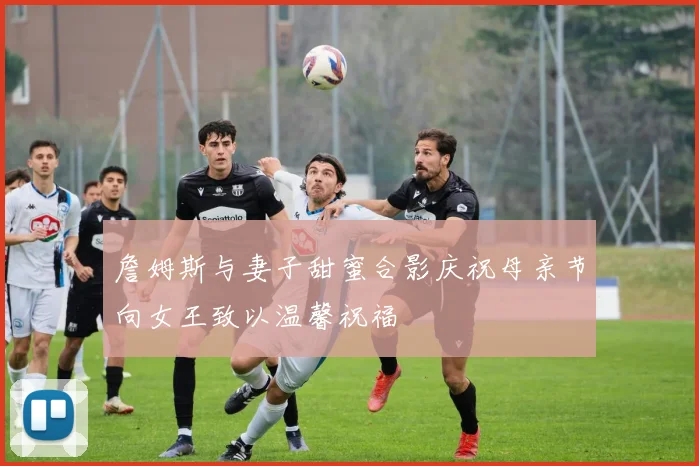 詹姆斯与妻子甜蜜合影庆祝母亲节向女王致以温馨祝福