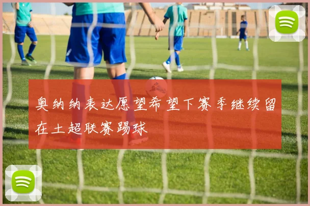 奥纳纳表达愿望希望下赛季继续留在土超联赛踢球