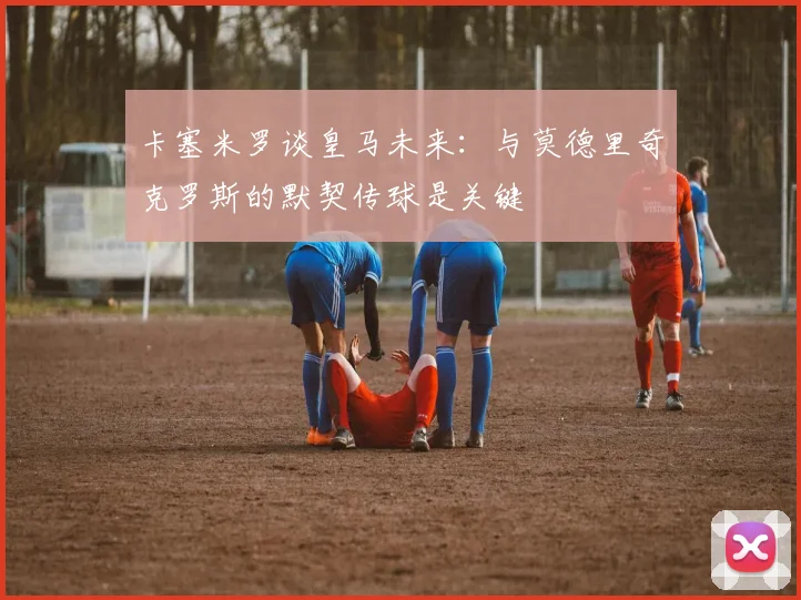 卡塞米罗谈皇马未来：与莫德里奇克罗斯的默契传球是关键