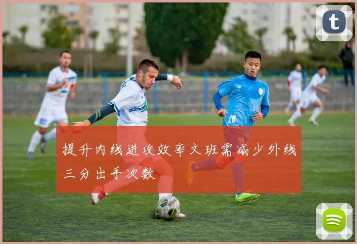 提升内线进攻效率文班需减少外线三分出手次数