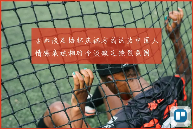 古加谈足协杯庆祝方式认为中国人情感表达相对冷淡缺乏热烈氛围