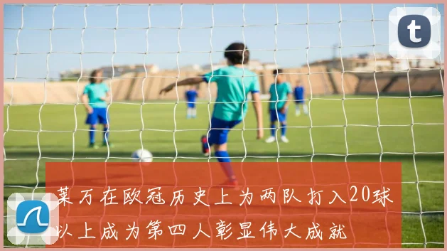 莱万在欧冠历史上为两队打入20球以上成为第四人彰显伟大成就
