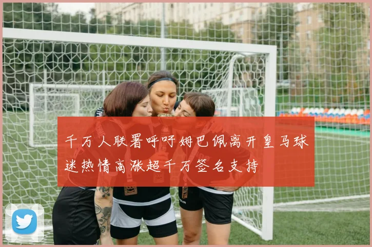 千万人联署呼吁姆巴佩离开皇马球迷热情高涨超千万签名支持