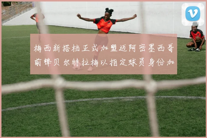 梅西新搭档正式加盟迈阿密墨西哥前锋贝尔特拉梅以指定球员身份加盟