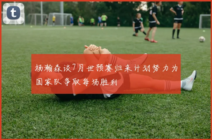 杨瀚森谈7月世预赛归来计划努力为国家队争取每场胜利